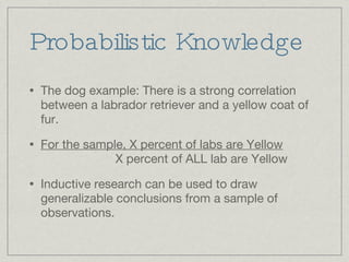 Probabilistic Knowledge The dog example: There is a strong correlation between a labrador retriever and a yellow coat of fur. For the sample, X percent of labs are Yellow   X percent of ALL lab are Yellow Inductive research can be used to draw generalizable conclusions from a sample of observations. 