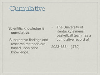 Cumulative Scientific knowledge is  cumulative . Substantive findings and research methods are based upon prior knowledge. The University of Kentucky's mens basketball team has a cumulative record of  2023-638-1 (.760) 