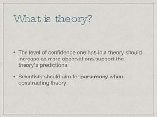 What is theory? The level of confidence one has in a theory should increase as more observations support the theory’s predictions. Scientists should aim for  parsimony  when constructing theory.  
