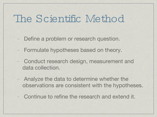 The Scientific Method Define a problem or research question. Formulate hypotheses based on theory. Conduct research design, measurement and data collection. Analyze the data to determine whether the observations are consistent with the hypotheses. Continue to refine the research and extend it. 