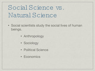 Social Science vs. Natural Science Social scientists study the social lives of human beings. Anthropology Sociology Political Science Economics 