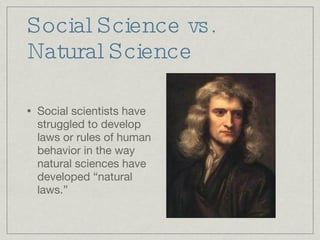 Social Science vs. Natural Science Social scientists have struggled to develop laws or rules of human behavior in the way natural sciences have developed “natural laws.” 