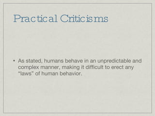 Practical Criticisms As stated, humans behave in an unpredictable and complex manner, making it difficult to erect any “laws” of human behavior. 