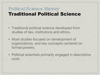 Political Science History Traditional Political Science Traditional political science developed from studies of law, institutions and ethics. Most studies focused on development of organizations, and key concepts centered on formal powers. Political scientists primarily engaged in descriptive work. 