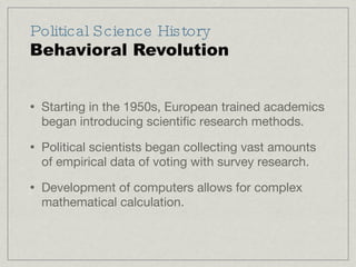 Political Science History Behavioral Revolution Starting in the 1950s, European trained academics began introducing scientific research methods. Political scientists began collecting vast amounts of empirical data of voting with survey research. Development of computers allows for complex mathematical calculation. 