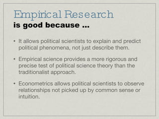Empirical Research is good because ... It allows political scientists to explain and predict political phenomena, not just describe them. Empirical science provides a more rigorous and precise test of political science theory than the traditionalist approach. Econometrics allows political scientists to observe relationships not picked up by common sense or intuition. 