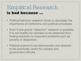 Empirical Research is bad because ... Political behavior research tends to downplay the importance of institutions and political processes. Even if one grants “objective” research is possible, it is not healthy for scholars to be detached from finding solutions to important problems such as poverty or despotism. Political science is too technocratic and abstract to be practically useful for citizens and government officials.  