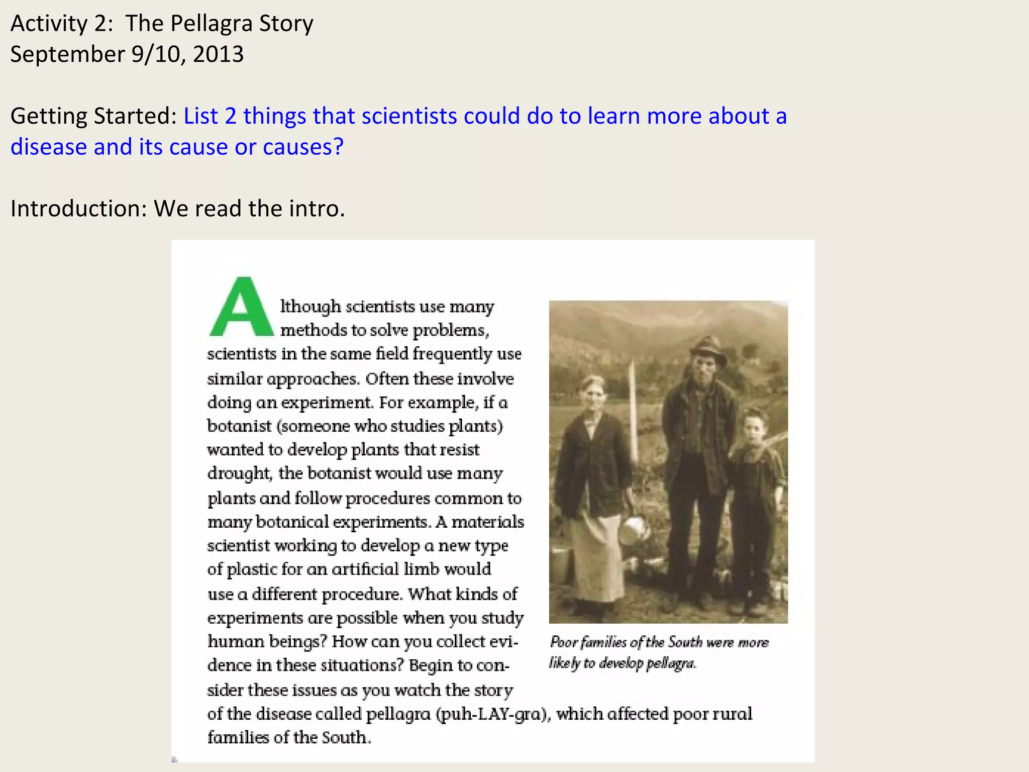 Activity 2: The Pellagra Story 
September 9/10, 2013 
Getting Started: List 2 things that scientists could do to learn more about a 
disease and its cause or causes? 
Introduction: We read the intro. 
 