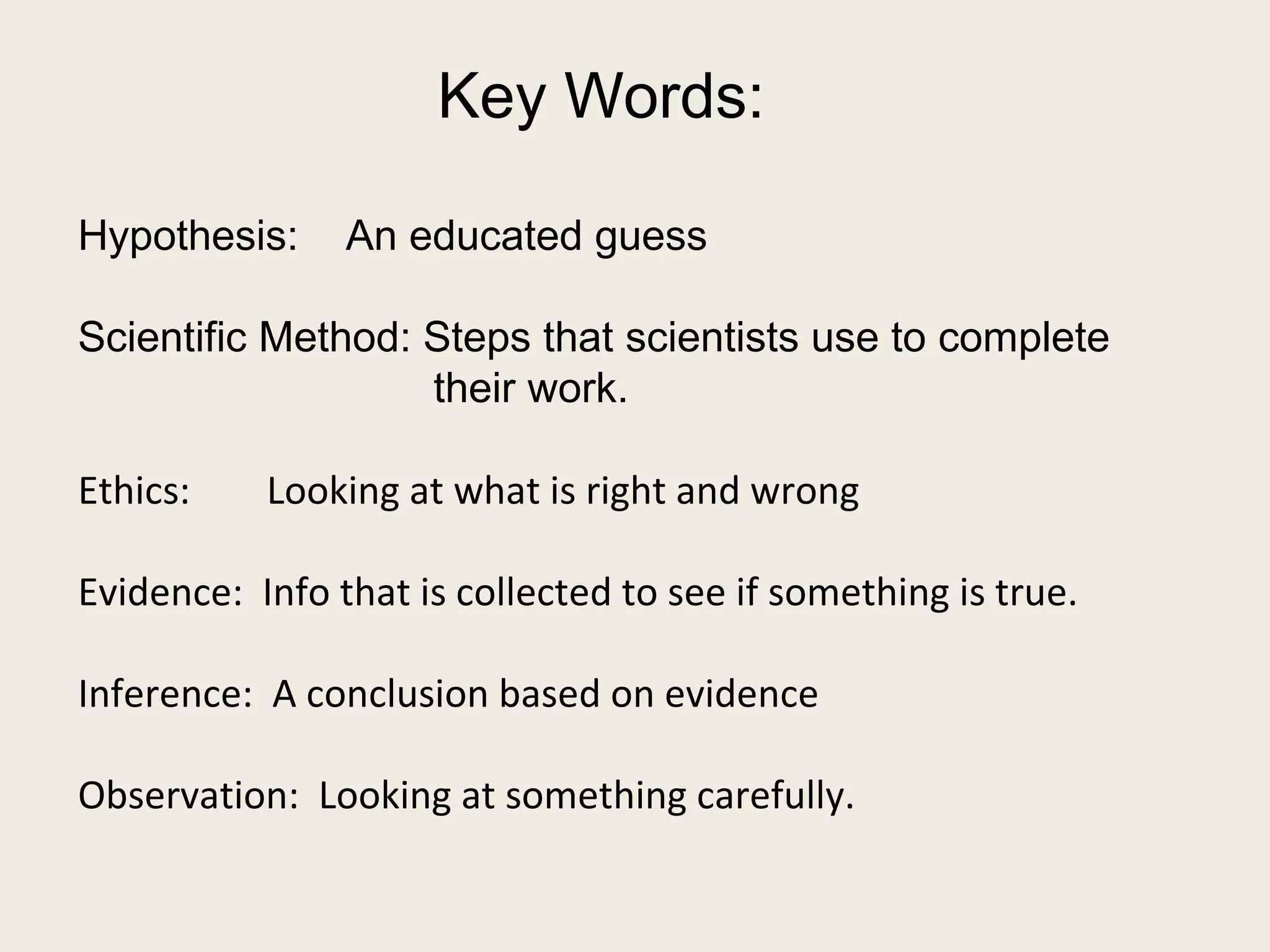 Key Words: 
Hypothesis: An educated guess 
Scientific Method: Steps that scientists use to complete 
their work. 
Ethics: Looking at what is right and wrong 
Evidence: Info that is collected to see if something is true. 
Inference: A conclusion based on evidence 
Observation: Looking at something carefully. 
 