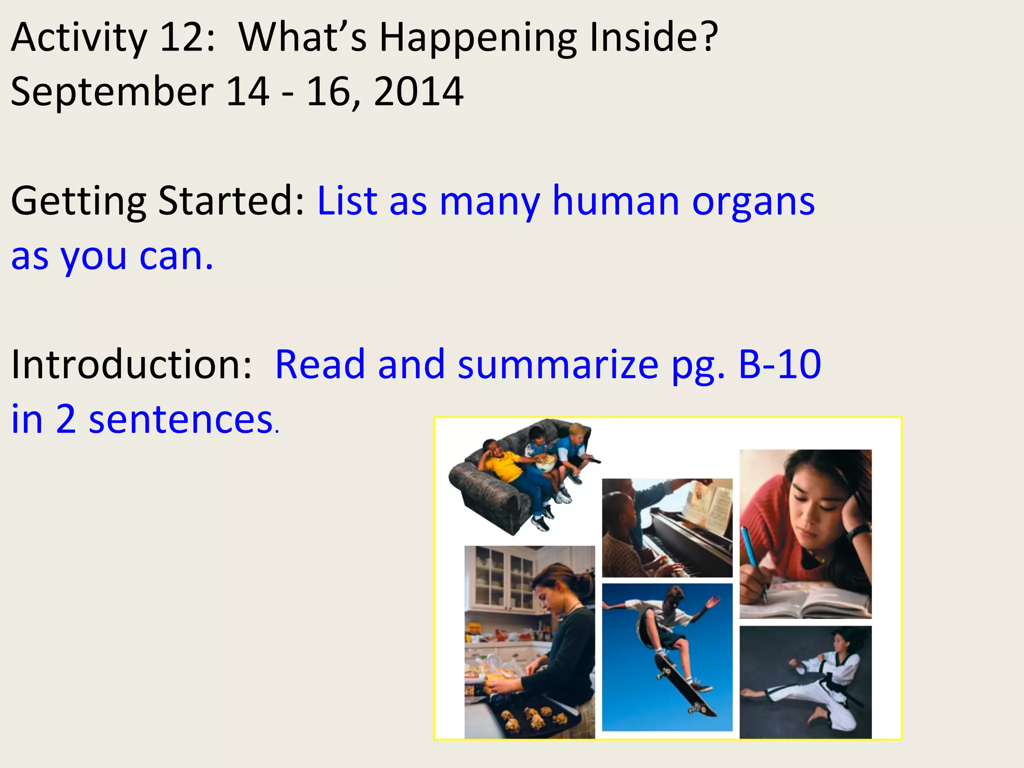 Activity 12: What’s Happening Inside? 
September 14 - 16, 2014 
Getting Started: List as many human organs 
as you can. 
Introduction: Read and summarize pg. B-10 
in 2 sentences. 
 