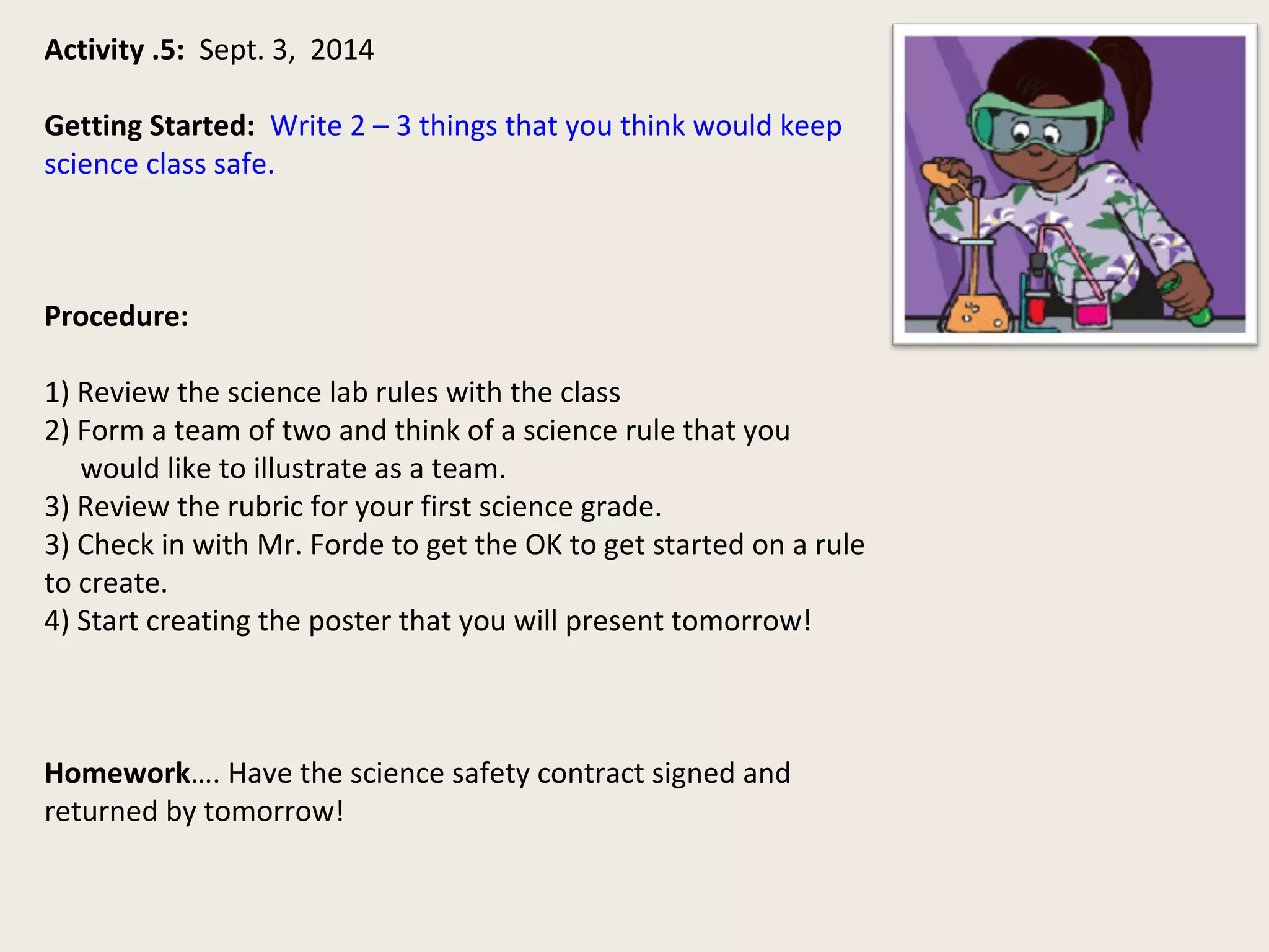 Activity .5: Sept. 3, 2014 
Getting Started: Write 2 – 3 things that you think would keep 
science class safe. 
Procedure: 
1) Review the science lab rules with the class 
2) Form a team of two and think of a science rule that you 
would like to illustrate as a team. 
3) Review the rubric for your first science grade. 
3) Check in with Mr. Forde to get the OK to get started on a rule 
to create. 
4) Start creating the poster that you will present tomorrow! 
Homework…. Have the science safety contract signed and 
returned by tomorrow! 
 