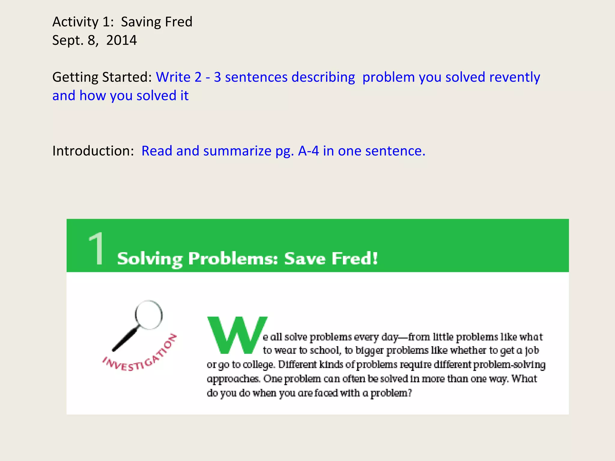 Activity 1: Saving Fred 
Sept. 8, 2014 
Getting Started: Write 2 - 3 sentences describing problem you solved revently 
and how you solved it 
Introduction: Read and summarize pg. A-4 in one sentence. 
 