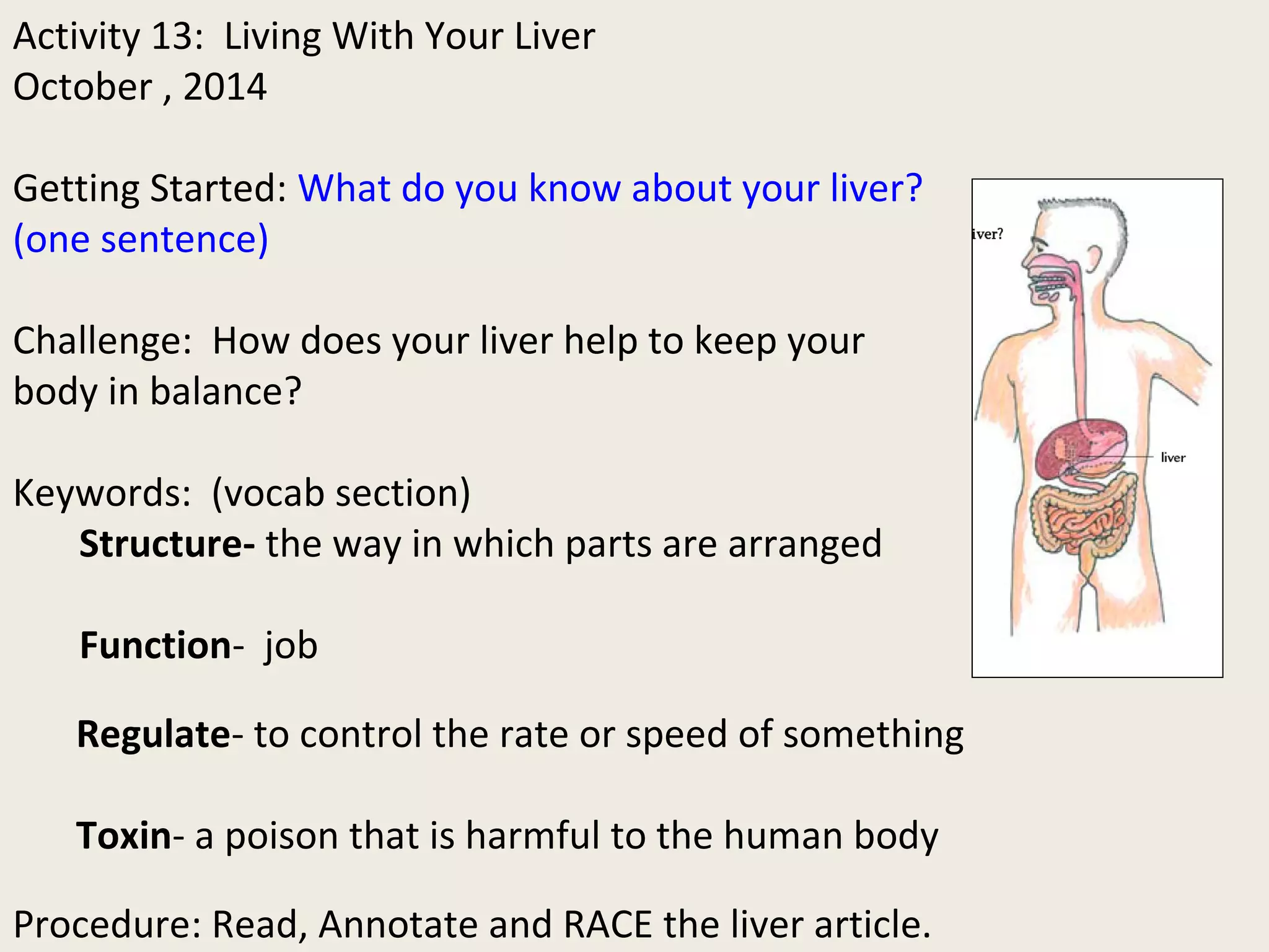 Activity 13: Living With Your Liver 
October , 2014 
Getting Started: What do you know about your liver? 
(one sentence) 
Challenge: How does your liver help to keep your 
body in balance? 
Keywords: (vocab section) 
Structure- the way in which parts are arranged 
Function- job 
Regulate- to control the rate or speed of something 
Toxin- a poison that is harmful to the human body 
Procedure: Read, Annotate and RACE the liver article. 
 
