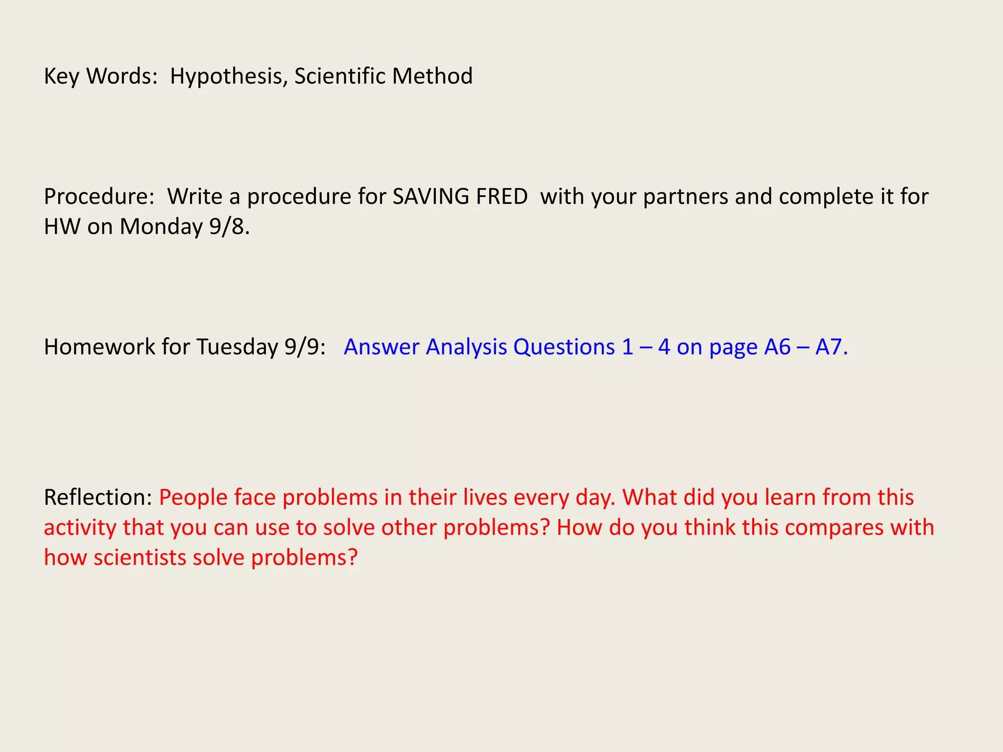 Key Words: Hypothesis, Scientific Method 
Procedure: Write a procedure for SAVING FRED with your partners and complete it for 
HW on Monday 9/8. 
Homework for Tuesday 9/9: Answer Analysis Questions 1 – 4 on page A6 – A7. 
Reflection: People face problems in their lives every day. What did you learn from this 
activity that you can use to solve other problems? How do you think this compares with 
how scientists solve problems? 
 