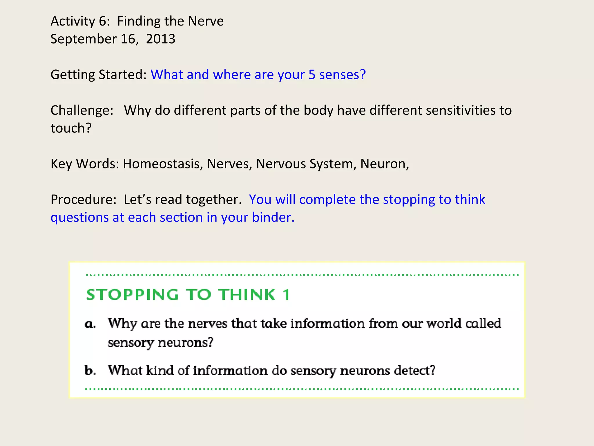 Activity 6: Finding the Nerve
September 16, 2013
Getting Started: What and where are your 5 senses?
Challenge: Why do different parts of the body have different sensitivities to
touch?
Key Words: Homeostasis, Nerves, Nervous System, Neuron,
Procedure: Let’s read together. You will complete the stopping to think
questions at each section in your binder.
 