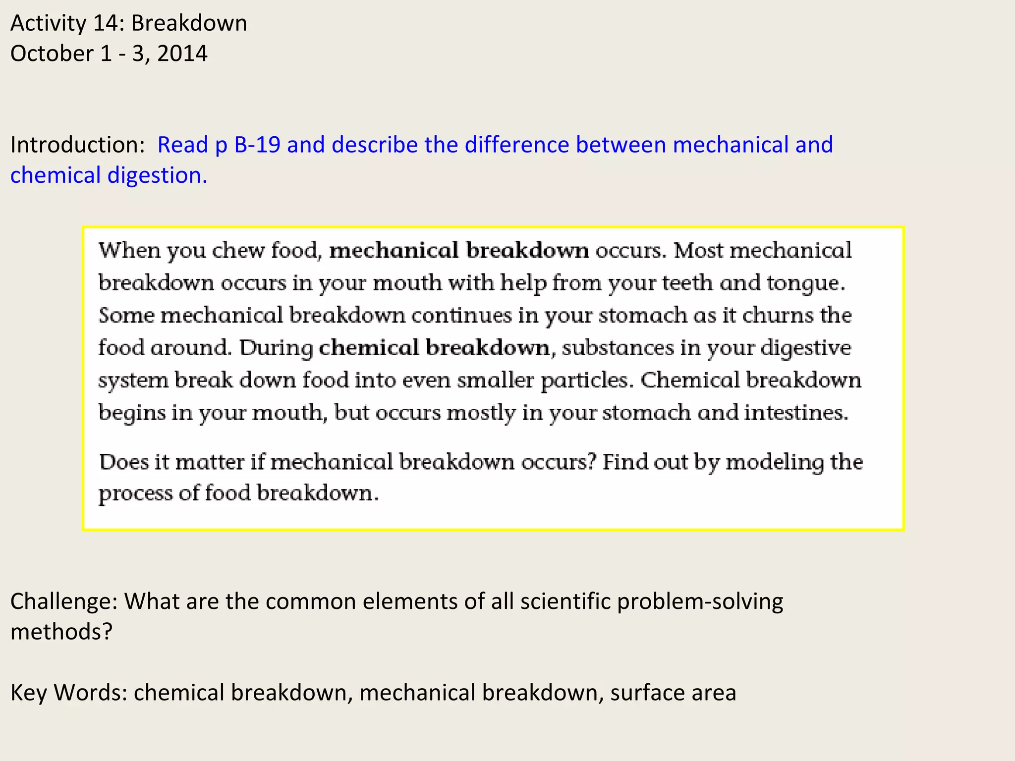 Activity 14: Breakdown
October 1 - 3, 2014
Introduction: Read p B-19 and describe the difference between mechanical and
chemical digestion.
Challenge: What are the common elements of all scientific problem-solving
methods?
Key Words: chemical breakdown, mechanical breakdown, surface area
 