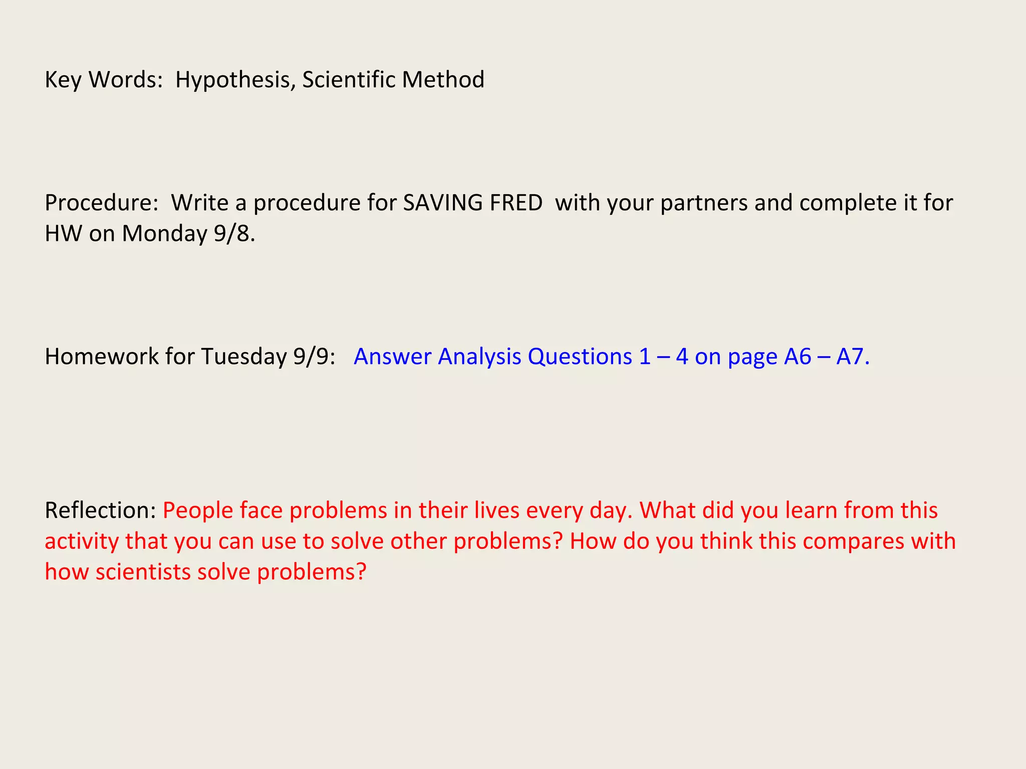 Key Words: Hypothesis, Scientific Method
Procedure: Write a procedure for SAVING FRED with your partners and complete it for
HW on Monday 9/8.
Homework for Tuesday 9/9: Answer Analysis Questions 1 – 4 on page A6 – A7.
Reflection: People face problems in their lives every day. What did you learn from this
activity that you can use to solve other problems? How do you think this compares with
how scientists solve problems?
 
