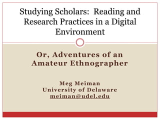 Studying Scholars: Reading and
 Research Practices in a Digital
         Environment

    Or, Adventures of an
   Amateur Ethnographer

          Meg Meiman
      University of Delaware
        meiman@udel.edu
 