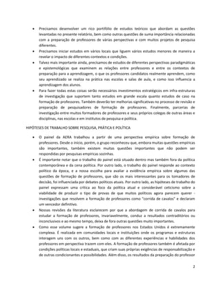    Precisamos desenvolver um rico portifólio de estudos teóricos que abordam as questões
       levantadas no presente relatório, bem como outras questões de suma importância relacionadas
       com a preparação de professores de várias perspectivas e com muitos projetos de pesquisa
       diferentes.
      Precisamos iniciar estudos em vários locais que liguem vários estudos menores de maneira a
       revelar o impacto de diferentes contextos e condições.
      Talvez mais importante ainda, precisamos de estudos de diferentes perspectivas paradigmáticas
       e epistemológicas que examinem as relações entre professores e entre os contextos de
       preparação para a aprendizagem, o que os professores candidatos realmente aprendem, como
       seu aprendizado se realiza na prática nas escolas e salas de aula, e como isso influencia a
       aprendizagem dos alunos.
      Para fazer todas estas coisas serão necessários investimentos estratégicos em infra-estruturas
       de investigação que suportem tanto estudos em grande escala quanto estudos de caso na
       formação de professores. Também deverão ter melhorias significativas no processo de revisão e
       preparação de pesquisadores de formação de professores. Finalmente, parcerias de
       investigação entre muitos formadores de professores e seus próprios colegas de outras áreas e
       disciplinas, nas escolas e em institutos de pesquisa e política.

HIPÓTESES DE TRABALHO SOBRE PESQUISA, PRÁTICA E POLÍTICA

      O painel da AERA trabalhou a partir de uma perspectiva empírica sobre formação de
       professores. Desde o início, porém, o grupo reconheceu que, embora muitas questões empíricas
       são importantes, também existem muitas questões importantes que não podem ser
       respondidas por pesquisas empíricas sozinhas.
      É importante notar que o trabalho do painel está situado dentro mas também fora da política
       contemporânea e da cena política. Por outro lado, o trabalho do painel responde ao contexto
       político da época, e a nossa escolha para avaliar a evidência empírica sobre algumas das
       questões de formação de professores, que são os mais interessantes para os tomadores de
       decisão, foi influenciada por debates políticos atuais. Por outro lado, as hipóteses de trabalho do
       painel expressam uma crítica ao foco da política atual e considerável ceticismo sobre a
       viabilidade de produzir o tipo de provas de que muitos políticos agora parecem querer -
       investigações que resolvem a formação de professores como "corrida de cavalos" e declaram
       um vencedor definitivo.
      Nossas revisões da literatura esclarecem por que a abordagem de corrida de cavalos para
       estudar a formação de professores, invariavelmente, conduz a resultados contraditórios ou
       inconclusivos e ao mesmo tempo, deixa de fora outras questões muito importantes.
      Como esse volume sugere a formação de professores nos Estados Unidos é extremamente
       complexa. É realizada em comunidades locais e instituições onde os programas e estruturas
       interagem uns com os outros, bem como com as diferentes experiências e habilidades dos
       professores em perspectiva trazem com eles. A formação de professores também é afetada por
       condições políticas locais e estaduais, que criam suas próprias exigências de responsabilização e
       de outras condicionantes e possibilidades. Além disso, os resultados da preparação do professor

                                                                                                        2
 
