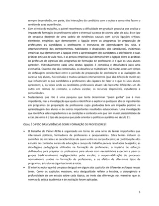 sempre dependerão, em parte, das interações do candidato com o outro e como eles fazem o
    sentido de suas experiências.
   Com o início do trabalho, o painel reconheceu a dificuldade em produzir pesquisa que analisa o
    impacto da formação de professores sobre o eventual sucesso de alunos salas de aula. Este tipo
    de pesquisa depende de uma cadeia de evidências causais com várias ligações críticas:
    elementos empíricos que demonstrem a ligação entre os programas de preparação de
    professores ou candidatos a professores e estruturas de aprendizagem (ou seja, o
    desenvolvimento dos conhecimentos, habilidades e disposições dos candidatos), evidências
    empíricas que demonstram a ligação entre a aprendizagem dos candidatos a professores e suas
    práticas em sala de aula reais, e as provas empíricas que demonstram a ligação entre as práticas
    do professor de egressos dos programas de formação de professores e o que os seus alunos
    aprender. Individualmente cada uma destas ligações é complexa e desafiadora para uma
    estimativa. Quando elas são combinadas, os desafios se multiplicam: há muitas vezes um tempo
    de defasagem considerável entre o período de preparação de professores e as avaliações do
    sucesso dos alunos, há confusão e muitas variáveis intervenientes (que são difíceis de medir-se)
    que influenciam o que candidatos a professores são capazes de fazer e o que os seus alunos
    aprendem; e, os locais onde os candidatos professores atuam são bastante diferentes um do
    outro em termos de contexto, a cultura escolar, os recursos disponíveis, estudantes e
    comunidades.
   Sustentamos que não é uma pesquisa que tenta determinar "quem ganha" que é mais
    importante, mas a investigação que ajuda a identificar e explicar o que/quais são os ingredientes
    em programas de preparação de professores cujos graduados tem um impacto positivo na
    aprendizagem dos alunos e de outros importantes resultados educacionais. Uma investigação
    que identifica estes ingredientes e as condições e contextos em que tem maior probabilidade de
    estar presente é o tipo de pesquisa que pode orientar a política e a prática no século 21.

QUAL É O PESO DAS EVIDÊNCIAS SOBRE FORMAÇÃO DE PROFESSORES?

   O trabalho do Painel AERA é organizado em torno de uma série de temas importantes que
    interessam políticos, formadores de professores e pesquisadores. Estes temas incluem os
    caminhos de entrada e as características de quem entra no corpo docente; as contribuições dos
    estudos de conteúdo, cursos de educação e campo de trabalho para os resultados desejados; as
    abordagens pedagógicas utilizadas na formação de professores; o impacto de esforços
    deliberados para preparar os professores para alunos com necessidades especiais e para os
    grupos tradicionalmente negligenciados pelas escolas; a responsabilização de processos
    normalmente usados na formação de professores; e os efeitos de diferentes tipos de
    programas, estruturas organizacionais e rotas.
   O leitor irá notar que há um peso desigual em alguns dos capítulos de diferentes esforços nessas
    áreas. Como os capítulos mostram, esta desigualdade reflete a história, a abrangência e
    profundidade de um estudo sobre cada tópico, ao invés das diferenças nas maneiras que as
    normas da crítica acadêmica e de avaliação foram aplicadas.



                                                                                                   3
 
