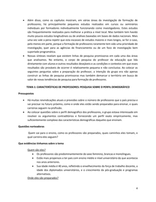    Além disso, como os capítulos mostram, em várias áreas da investigação de formação de
       professores, há principalmente pequenos estudos realizados em cursos ou seminários
       individuais por formadores individualmente funcionando como investigadores. Estes estudos
       são frequentemente realizados para melhorar a prática a nível local. Mas também tem havido
       muito poucos estudos longitudinais ou de análises baseadas em bases de dados nacionais. Mais
       uma vez vale a pena repetir que esta escassez de estudos maiores e mais longos, se for o caso,
       pelo menos em parte, porque a formação de professores raramente tem sido uma prioridade de
       investigação, quer para as agências de financiamento ou de um foco de investigação bem
       suportado programática.
      Nossas sínteses revelam que existem linhas de pesquisa promissoras em cada uma das áreas
       que analisamos. No entanto, o corpo de pesquisa do professor da educação que lida
       diretamente com alunos e outros resultados desejáveis e as condições e contextos em que esses
       resultados são prováveis de ocorrer é relativamente pequena e não conclusiva. Ao colocar as
       seguintes perguntas sobre a preparação do professor, a intenção do grupo era não apenas
       construir as linhas de pesquisa promissoras mas também demarcar o território em busca de
       valor de novas tendências de pesquisa para formação de professores.

       TEMA 1: CARACTERÍSTICAS DE PROFESSORES: PESQUISA SOBRE O PERFIL DEMOGRÁFICO

Pressupostos

      Há muitas reivindicações atuais e previsões sobre o número de professores que o país precisa e
       vai precisar no futuro próximo, como e onde eles estão sendo preparados para ensinar, e quais
       carreiras seguem na profissão.
      Ao colocar questões sobre o perfil demográfico dos professores, o grupo estava interessado em
       resolver os argumentos contraditórios e fornecendo um perfil exato empiricamente, mas
       suficientemente complexo das características demográficas daqueles que ensinam.

Questões norteadoras

       Quem vai para o ensino, como os professores são preparados, quais caminhos eles tomam, e
       qual carreira eles seguem?

Que evidências tínhamos sobre o tema

       Quem são eles?
           Os professores são predominantemente do sexo feminino, brancas e monolíngues.
           Estão mais propensos a ter pais com ensino médio e nível universitário do que acontecia
              nos anos anteriores.
           Sua idade média é 40 anos, refletindo o envelhecimento da força de trabalho docente, a
              idade dos diplomados universitários, e o crescimento da pós-graduação e programas
              alternativos.
       Onde eles são preparados?


                                                                                                   4
 