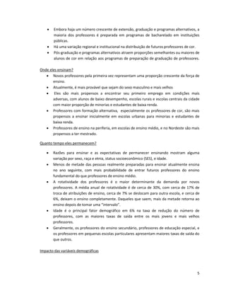    Embora haja um número crescente de extensão, graduação e programas alternativos, a
        maioria dos professores é preparada em programas de bacharelado em instituições
        públicas.
       Há uma variação regional e institucional na distribuição de futuros professores de cor.
       Pós-graduação e programas alternativos atraem proporções semelhantes ou maiores de
        alunos de cor em relação aos programas de preparação de graduação de professores.

Onde eles ensinam?
    Novos professores pela primeira vez representam uma proporção crescente da força de
       ensino.
    Atualmente, é mais provável que sejam do sexo masculino e mais velhos
    Eles são mais propensos a encontrar seu primeiro emprego em condições mais
       adversas, com alunos de baixo desempenho, escolas rurais e escolas centrais da cidade
       com maior proporção de minorias e estudantes de baixa renda.
    Professores com formação alternativa, especialmente os professores de cor, são mais
       propensos a ensinar inicialmente em escolas urbanas para minorias e estudantes de
       baixa renda.
    Professores de ensino na periferia, em escolas de ensino médio, e no Nordeste são mais
       propensos a ter mestrado.

Quanto tempo eles permanecem?

       Razões para ensinar e as expectativas de permanecer ensinando mostram alguma
        variação por sexo, raça e etnia, status socioeconômico (SES), e idade.
       Menos de metade das pessoas realmente preparadas para ensinar atualmente ensina
        no ano seguinte, com mais probabilidade de entrar futuros professores do ensino
        fundamental do que professores de ensino médio.
       A rotatividade dos professores é o maior determinante da demanda por novos
        professores. A média anual de rotatividade é de cerca de 30%, com cerca de 17% de
        troca de atribuições de ensino, cerca de 7% se deslocam para outra escola, e cerca de
        6%, deixam o ensino completamente. Daqueles que saem, mais da metade retorna ao
        ensino depois de tomar uma “intervalo”.
       Idade é o principal fator demográfico em 6% na taxa de redução do número de
        professores, com as maiores taxas de saída entre os mais jovens e mais velhos
        professores.
       Geralmente, os professores do ensino secundário, professores de educação especial, e
        os professores em pequenas escolas particulares apresentam maiores taxas de saída do
        que outros.

Impacto das variáveis demográficas




                                                                                             5
 
