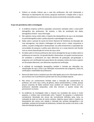    Embora os estudos indicam que o sexo dos professores não está relacionado a
              diferenças no desempenho dos alunos, pesquisas examinam a relação entre a raça e
              etnia dos professores e os rendimentos dos alunos encontrando conclusões variadas.



O que nós aprendemos sobre a Investigação

             A evidência empírica confirma suposições comumente realizadas sobre o atual perfil
              demográfico dos professores. No entanto, a falta de atualização dos dados
              demográficos limitam nossa informação.
             Nós sabemos menos ainda sobre o impacto dos desequilíbrios da raça e da etnicidade
              no perfil demográfico sobre a prática docente e aprendizagem dos alunos.
             Dados sobre o pessoal da escola do Centro Nacional de Estatísticas da Educação são
              mais abrangentes, mas devido à defasagem de tempo entre a coleta, lançamento e
              análise, o quadro configurado é desatualizado. Isso afeta diretamente a capacidade das
              comunidades de pesquisa e política para determinar se o corpo docente está ficando
              mais ou menos diversificado em termos de raça e etnia.
             Os dados sobre os futuros professores são menos abrangentes do que os dados sobre os
              professores em exercício. Um grande desafio é desenvolver um quadro nacional preciso
              de candidatos a professores em tipos diferentes de graduação, pós-graduação e
              programas com certificação (sem grau) dentro do complexo sistema de ensino superior
              em 50 estados diferentes, com diferentes requisitos de certificação.

             A utilidade da investigação demográfica também é limitada por alterações nas
              classificações de raça e etnia e por definições inconsistentes dos programas, status da
              certificação e rotatividade dos professores.

             Bancos de dados locais e estaduais que não estão ligados para se ter informação sobre o
              que acontece com os professores quando saem de uma jurisdição especial.

             Nós temos um conhecimento limitado sobre a interação das características do
              professor, tais como raça e etnia, de gênero, status socioeconômico, e idade, porque
              poucos conjuntos de dados analisam essas variáveis em relação à forma como os
              professores são/estão preparados, onde eles ensinam. e quanto tempo eles
              permanecem no ensino.

             As evidências da investigação sobre o impacto nos resultados dos alunos é muito
              pequena, e embora seja caracterizado como "impacto" da pesquisa, é amplamente
              correlacional. Resultados dos alunos são normalmente definidos pelas notas na
              realização de teste ao invés de outras variáveis. Sabemos pouco sobre o impacto no
              desempenho dos alunos com relação à interação das variáveis demográficas e de
              qualidade, variáveis da formação de professores, variáveis das escolas e do aluno, e das
              taxas de retenção do professor.



                                                                                                    6
 