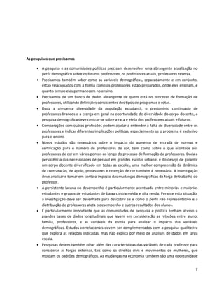 As pesquisas que precisamos

      A pesquisa e as comunidades políticas precisam desenvolver uma abrangente atualização no
       perfil demográfico sobre os futuros professores, os professores atuais, professores reserva.
      Precisamos também saber como as variáveis demográficas, separadamente e em conjunto,
       estão relacionados com a forma como os professores estão preparados, onde eles ensinam, e
       quanto tempo eles permanecem no ensino.
      Precisamos de um banco de dados abrangente de quem está no processo de formação de
       professores, utilizando definições consistentes dos tipos de programas e rotas.
      Dada a crescente diversidade da população estudantil, o predomínio continuado de
       professores brancos e a crença em geral na oportunidade de diversidade do corpo docente, a
       pesquisa demográfica deve centrar-se sobre a raça e etnia dos professores atuais e futuros.
      Comparações com outras profissões podem ajudar a entender a falta de diversidade entre os
       professores e indicar diferentes implicações políticas, especialmente se o problema é exclusivo
       para o ensino.
      Novos estudos são necessários sobre o impacto do aumento de entrada de normas e
       certificação para o número de professores de cor, bem como sobre o que acontece aos
       professores de cor em vários pontos ao longo do processo de formação de professores. Dada a
       persistência das necessidades de pessoal em grandes escolas urbanas e do desejo de garantir
       um corpo docente diversificado em todas as escolas, uma melhor compreensão da dinâmica
       de contratação, de apoio, professores e retenção de cor também é necessária. A investigação
       deve analisar e tomar em conta o impacto das mudanças demográficas da força de trabalho do
       professor.
      A persistente lacuna no desempenho é particularmente acentuada entre minorias e maiorias
       estudantes e grupos de estudantes de baixa contra média e alta renda. Perante esta situação,
       a investigação deve ser desenhada para descobrir se e como o perfil não representativo e a
       distribuição de professores afeta o desempenho e outros resultados dos alunos.
      É particularmente importante que as comunidades de pesquisa e política tenham acesso a
       grandes bases de dados longitudinais que levem em consideração as relações entre aluno,
       família, professores, e as variáveis da escola para analisar o impacto das variáveis
       demográficas. Estudos correlacionais devem ser complementados com a pesquisa qualitativa
       que explora as relações indicadas, mas não explica por meio de análises de dados em larga
       escala.
      Pesquisas devem também olhar além das características das variáveis de cada professor para
       considerar as forças externas, tais como os direitos civis e movimentos de mulheres, que
       moldam os padrões demográficos. As mudanças na economia também são uma oportunidade


                                                                                                    7
 