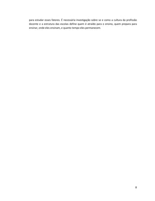 para estudar esses fatores. É necessária investigação sobre se e como a cultura da profissão
docente e a estrutura das escolas define quem é atraído para o ensino, quem prepara para
ensinar, onde eles ensinam, e quanto tempo eles permanecem.




                                                                                          8
 