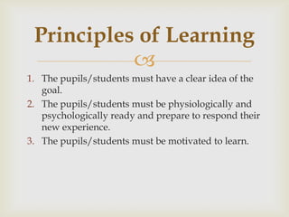 
1. The pupils/students must have a clear idea of the
goal.
2. The pupils/students must be physiologically and
psychologically ready and prepare to respond their
new experience.
3. The pupils/students must be motivated to learn.
Principles of Learning
 