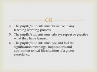 
4. The pupils/students must be active in any
teaching-learning process.
5. The pupils/students must always repeat or practice
what they have learned.
6. The pupils/students must see and feel the
significance, meanings, implications and
application to real-life situation of a given
experience.
 