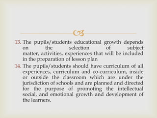 
13. The pupils/students educational growth depends
on the selection of subject
matter, activities, experiences that will be included
in the preparation of lesson plan
14. The pupils/students should have curriculum of all
experiences, curriculum and co-curriculum, inside
or outside the classroom which are under the
jurisdiction of schools and are planned and directed
for the purpose of promoting the intellectual
social, and emotional growth and development of
the learners.
 