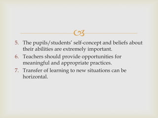 
5. The pupils/students’ self-concept and beliefs about
their abilities are extremely important.
6. Teachers should provide opportunities for
meaningful and appropriate practices.
7. Transfer of learning to new situations can be
horizontal.
 