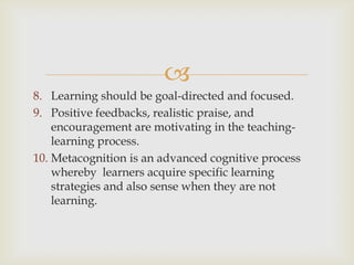 
8. Learning should be goal-directed and focused.
9. Positive feedbacks, realistic praise, and
encouragement are motivating in the teaching-
learning process.
10. Metacognition is an advanced cognitive process
whereby learners acquire specific learning
strategies and also sense when they are not
learning.
 