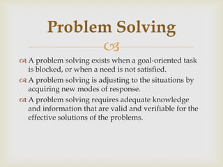 
 A problem solving exists when a goal-oriented task
is blocked, or when a need is not satisfied.
 A problem solving is adjusting to the situations by
acquiring new modes of response.
 A problem solving requires adequate knowledge
and information that are valid and verifiable for the
effective solutions of the problems.
Problem Solving
 