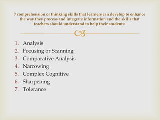 
1. Analysis
2. Focusing or Scanning
3. Comparative Analysis
4. Narrowing
5. Complex Cognitive
6. Sharpening
7. Tolerance
7 comprehension or thinking skills that learners can develop to enhance
the way they process and integrate information and the skills that
teachers should understand to help their students:
 
