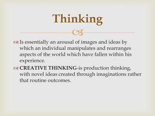 
 Is essentially an arousal of images and ideas by
which an individual manipulates and rearranges
aspects of the world which have fallen within his
experience.
 CREATIVE THINKING-is production thinking,
with novel ideas created through imaginations rather
that routine outcomes.
Thinking
 