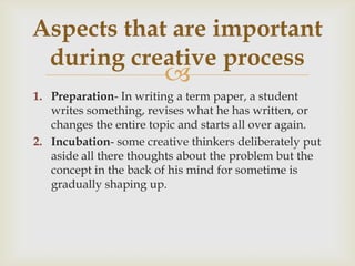 
1. Preparation- In writing a term paper, a student
writes something, revises what he has written, or
changes the entire topic and starts all over again.
2. Incubation- some creative thinkers deliberately put
aside all there thoughts about the problem but the
concept in the back of his mind for sometime is
gradually shaping up.
Aspects that are important
during creative process
 
