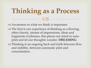 
 Awareness to what we think is important.
 The first is our experience of thinking as a flowing,
often chaotic, stream of impressions, ideas and
fragments of phrases, this places our mind in auto-
pilot and let our thoughts wander: DREAMING
 Thinking is an ongoing back and forth between flow
and stability, between automatic pilot and
concentration.
Thinking as a Process
 