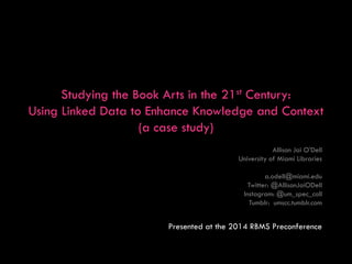 Studying the Book Arts in the 21st Century:
Using Linked Data to Enhance Knowledge and Context
(a case study)
Allison Jai O’Dell
University of Miami Libraries
a.odell@miami.edu
Twitter: @AllisonJaiODell
Instagram: @um_spec_coll
Tumblr: umscc.tumblr.com
Presented at the 2014 RBMS Preconference
 