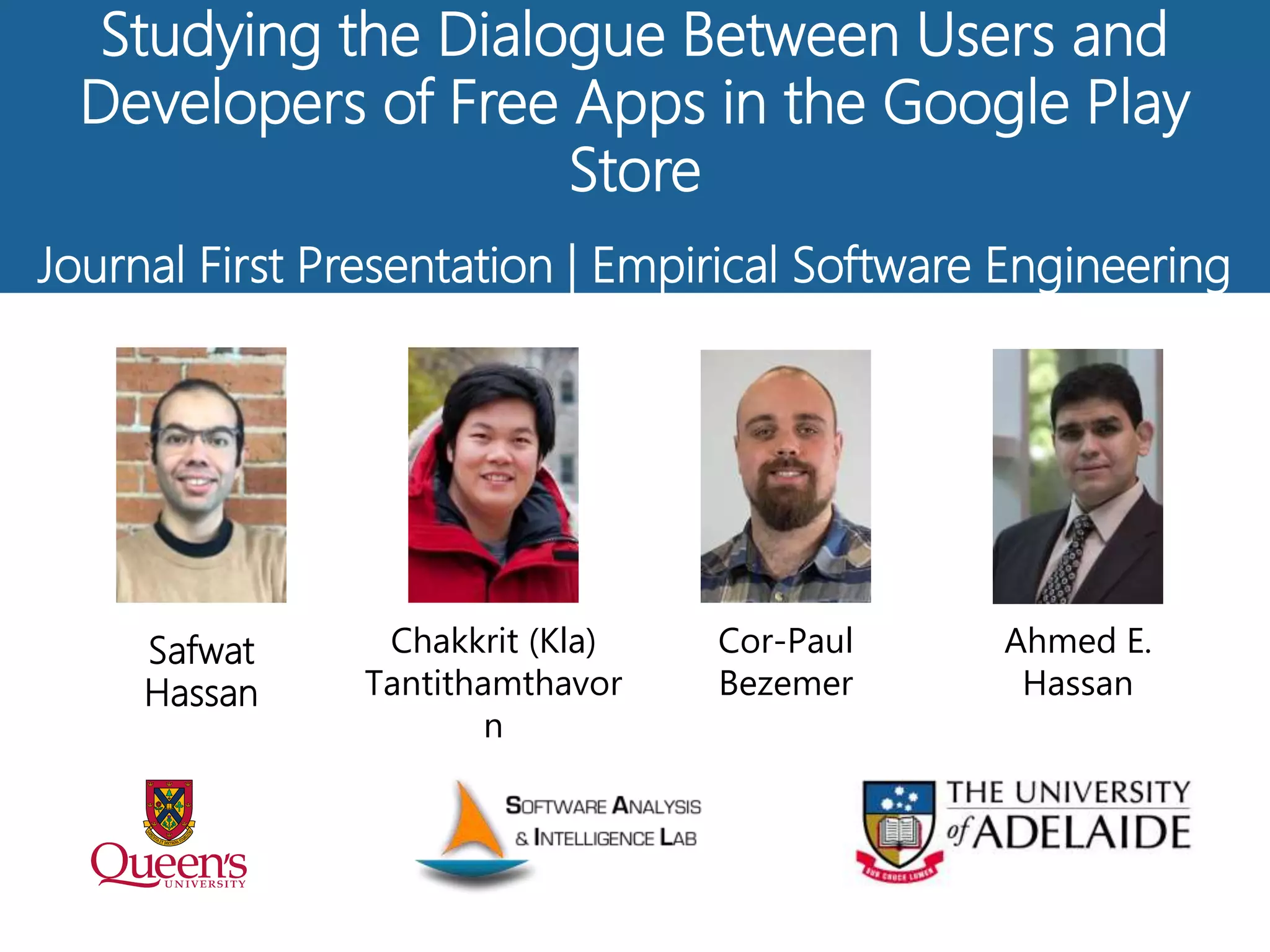 Studying the Dialogue Between Users and
Developers of Free Apps in the Google Play
Store
Journal First Presentation | Empirical Software Engineering
Ahmed E.
Hassan
Safwat
Hassan
Cor-Paul
Bezemer
Chakkrit (Kla)
Tantithamthavor
n
 