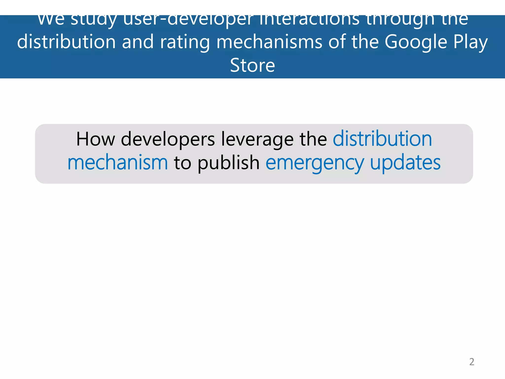 We study user-developer interactions through the
distribution and rating mechanisms of the Google Play
Store
2
How developers leverage the distribution
mechanism to publish emergency updates
 