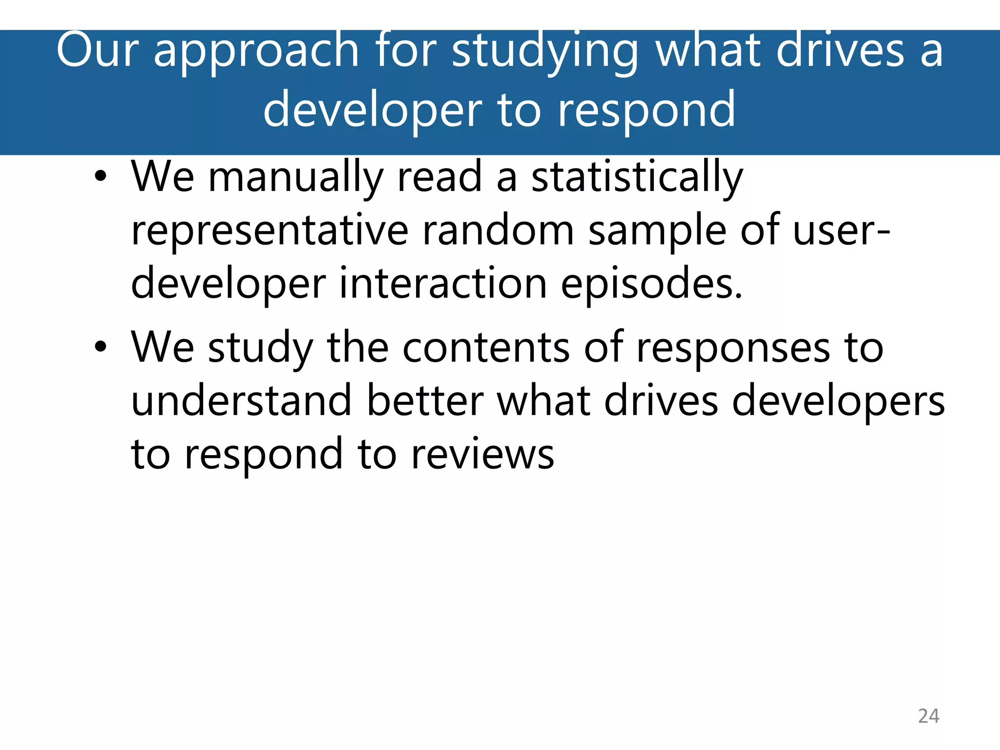 Our approach for studying what drives a
developer to respond
24
• We manually read a statistically
representative random sample of user-
developer interaction episodes.
• We study the contents of responses to
understand better what drives developers
to respond to reviews
 