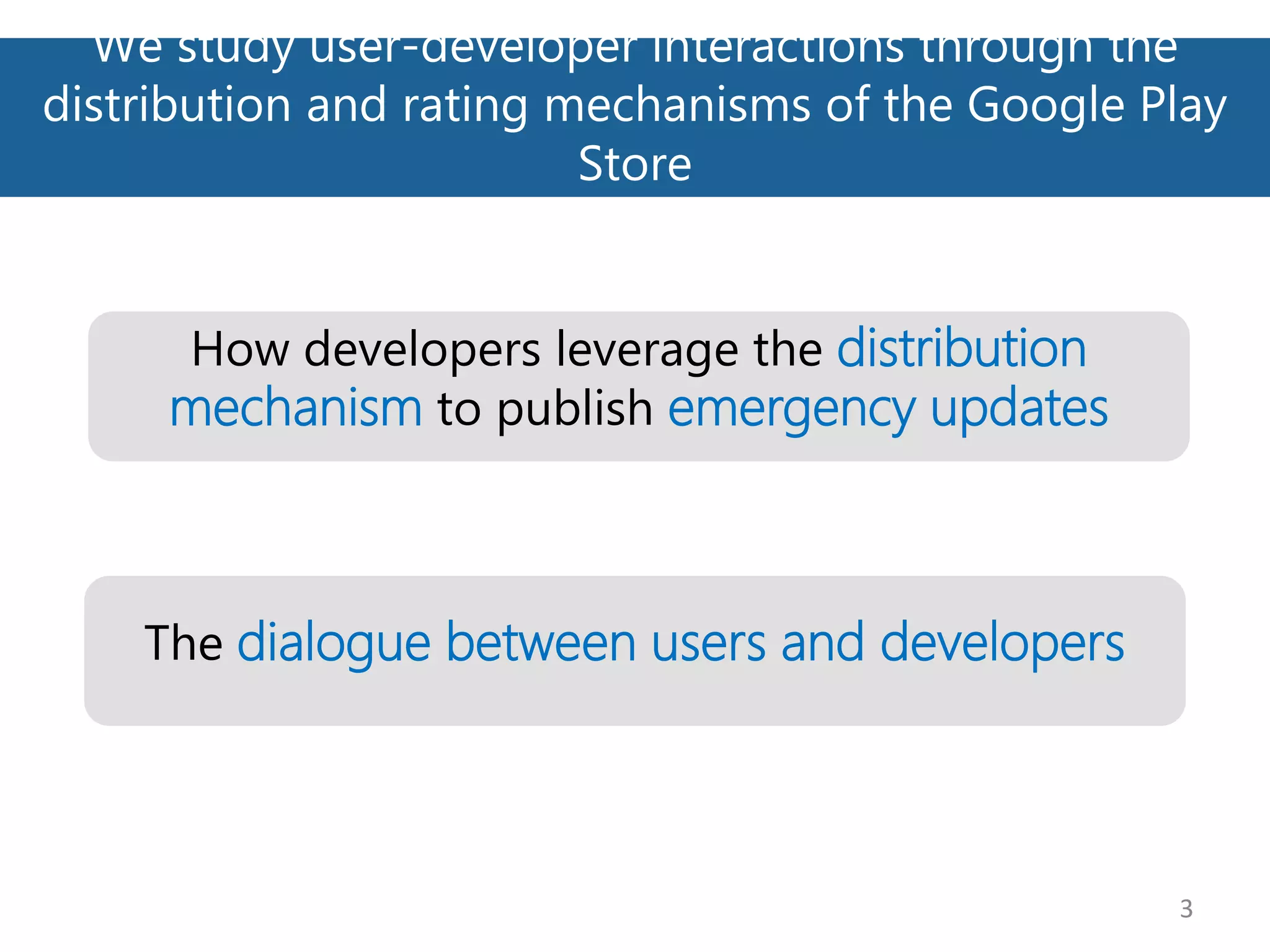 We study user-developer interactions through the
distribution and rating mechanisms of the Google Play
Store
3
How developers leverage the distribution
mechanism to publish emergency updates
The dialogue between users and developers
 