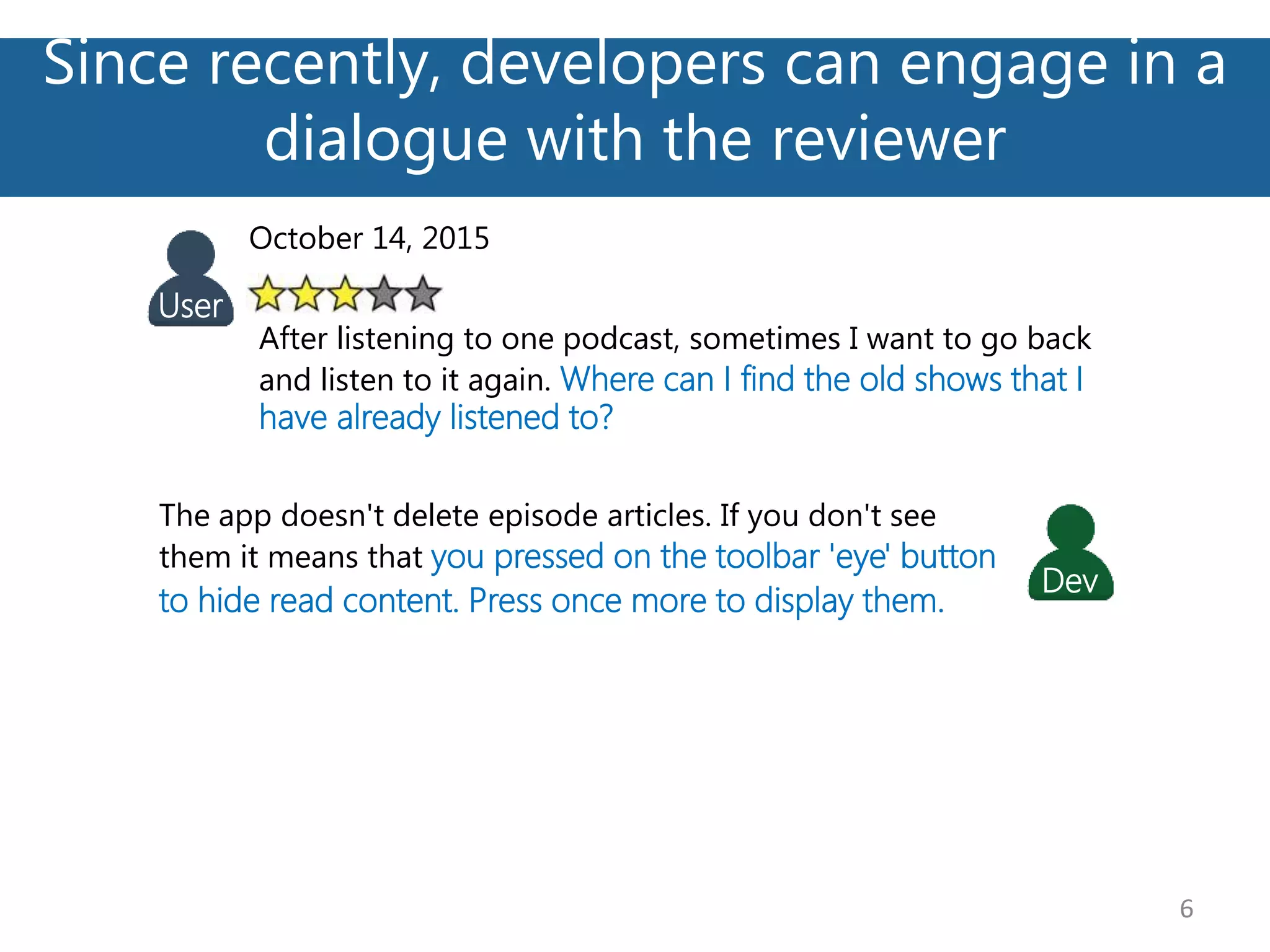 Since recently, developers can engage in a
dialogue with the reviewer
6
October 14, 2015
After listening to one podcast, sometimes I want to go back
and listen to it again. Where can I find the old shows that I
have already listened to?
User
The app doesn't delete episode articles. If you don't see
them it means that you pressed on the toolbar 'eye' button
to hide read content. Press once more to display them.
Dev
 