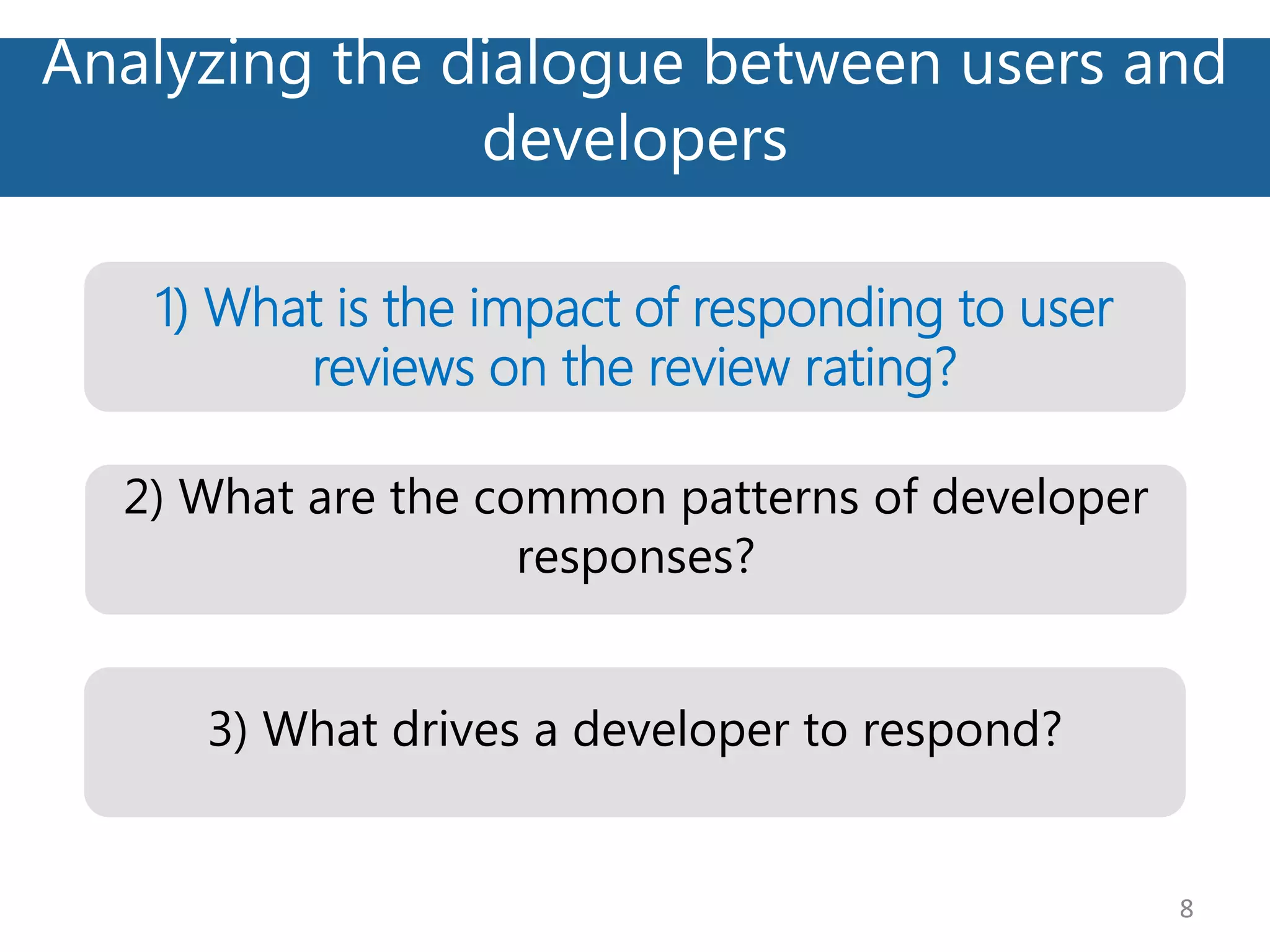 Analyzing the dialogue between users and
developers
8
2) What are the common patterns of developer
responses?
1) What is the impact of responding to user
reviews on the review rating?
3) What drives a developer to respond?
 