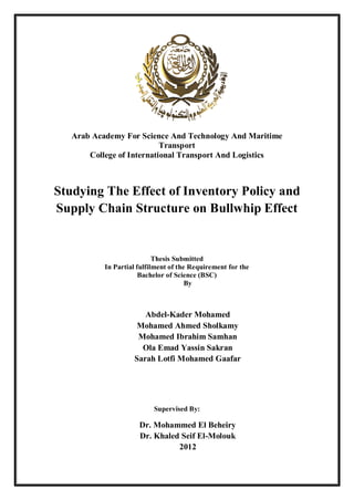 Arab Academy For Science And Technology And Maritime
Transport
College of International Transport And Logistics
Studying The Effect of Inventory Policy and
Supply Chain Structure on Bullwhip Effect
Thesis Submitted
In Partial fulfilment of the Requirement for the
Bachelor of Science (BSC)
By
Abdel-Kader Mohamed
Mohamed Ahmed Sholkamy
Mohamed Ibrahim Samhan
Ola Emad Yassin Sakran
Sarah Lotfi Mohamed Gaafar
Supervised By:
Dr. Mohammed El Beheiry
Dr. Khaled Seif El-Molouk
2012
 