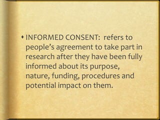  INFORMED CONSENT: refers to 
people’s agreement to take part in 
research after they have been fully 
informed about its purpose, 
nature, funding, procedures and 
potential impact on them. 
 
