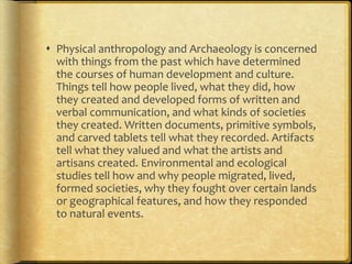  Physical anthropology and Archaeology is concerned 
with things from the past which have determined 
the courses of human development and culture. 
Things tell how people lived, what they did, how 
they created and developed forms of written and 
verbal communication, and what kinds of societies 
they created. Written documents, primitive symbols, 
and carved tablets tell what they recorded. Artifacts 
tell what they valued and what the artists and 
artisans created. Environmental and ecological 
studies tell how and why people migrated, lived, 
formed societies, why they fought over certain lands 
or geographical features, and how they responded 
to natural events. 
 