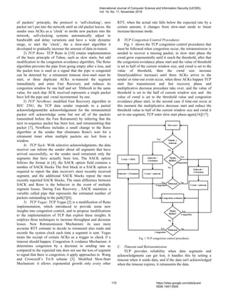 of packets’ principle, the protocol is ‘self-clocking’, new
packet isn’t put into the network until an old packet leaves. the
sender uses ACKs as a ‘clock’ to strobe new packets into the
network, self-clocking systems automatically adjust to
bandwidth and delay variations and have a wide dynamic
range, to start the ‘clock’, the a slow-start algorithm it
developed to gradually increase the amount of data in-transit.
2) TCP Reno: TCP Reno in [10] retains implementation
of the basic principle of Tahoe, such as slow starts, but add
modification to the congestion avoidance algorithm, The Reno
algorithm prevents the pipe from going empty after a loss, and
the packet loss is used as a signal that the pipe is congested
can be detected by: a retransmit timeout slow-start must be
start, or three duplicate ACKs re-transmit the segment
immediately and enter Fast Recovery and reduces its
congestion window by one half and set SSthresh to the same
value, for each dup ACK received represents a single packet
have left the pipe and cwnd incremented by one.
3) TCP NewReno: modified Fast Recovery algorithm in
RFC 2581, the TCP data sender responds to a partial
acknowledgment(the acknowledgement for the retransmitted
packet will acknowledge some but not all of the packets
transmitted before the Fast Retransmit) by inferring that the
next in-sequence packet has been lost, and retransmitting that
packet [7], NewReno includes a small change to the Reno
algorithm at the sender that eliminates Reno's wait for a
retransmit timer when multiple packets are lost from a
window.
4) TCP Sack: With selective acknowledgments, the data
receiver can inform the sender about all segments that have
arrived successfully, so the sender need retransmit only the
segments that have actually been lost, The SACK option
follows the format in [4], the SACK option field contains a
number of SACK blocks The first block in a SACK option is
required to report the data receiver's most recently received
segment, and the additional SACK blocks repeat the most
recently reported SACK blocks, The main difference between
SACK and Reno is the behavior in the event of multiple
segment losses, During Fast Recovery , SACK maintains a
variable called pipe that represents the estimated number of
packets outstanding in the path[5][6].
5) TCP Vegas: TCP Vegas [2] is a modification of Reno
implementation, which introduced to provide some new
insights into congestion control, and to propose modifications
to the implementation of TCP that exploit these insights. It
employs three techniques to increase throughput and decrease
losses. New Retransmission Mechanism: its uses more
accurate RTT estimate to decide to retransmit also reads and
records the system clock each time a segment is sent. Vegas
treats the receipt of certain ACKs as a trigger to check if a
timeout should happen. Congestion A voidance Mechanism: it
determines congestion by a decrease in sending rate as
compared to the expected rate does not use the loss of segment
to signal that there is congestion, it apply approaches in Wang
and Crowcroft’s Tri-S scheme [3]. Modified Slow-Start
Mechanism: it allows exponential growth only every other
RTT, when the actual rate falls below the expected rate by a
certain amount, it changes from slow-start mode to linear
increase/decrease mode.
B. TCP Congestion Control Procedures
Fig. 1 shows the TCP congestion control procedures that
must be followed when congestion occur, the retransmission is
needed to recover a missing packet, in slow start phase the
cwnd grow exponentially until it reach the threshold, after that
the congestion avoidance phase start and the value of threshold
is set to half of the current window size, and cwnd is set to the
value of threshold, then the cwnd size increase
linearly(additive increase) until three ACKs arrive to the
sender or time-out event occur, when three ACKs happen TCP
start fast transmission and fast recovery phase and
multiplicative decrease procedure take over, and the value of
threshold is set to the half of current window size and the
value of cwnd is set to the threshold value and congestion
avoidance phase start, in the second case if time-out occur at
this moment the multiplicative decrease start and reduce the
threshold value to half of the current window size and cwnd it
set to one segment, TCP enter slow start phase again[16][17].
Fig. 1 TCP congestion control procedures.
C. Timeout and Retransmission
TCP provides reliability when data segments and
acknowledgments can get lost, it handles this by setting a
timeout when it sends data, and if the data isn't acknowledged
when the timeout expires, it retransmits the data.
International Journal of Computer Science and Information Security (IJCSIS),
Vol. 16, No. 11, November 2018
175 https://sites.google.com/site/ijcsis/
ISSN 1947-5500
 